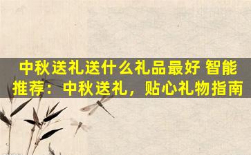 中秋送礼送什么礼品最好 智能推荐：中秋送礼，贴心礼物指南